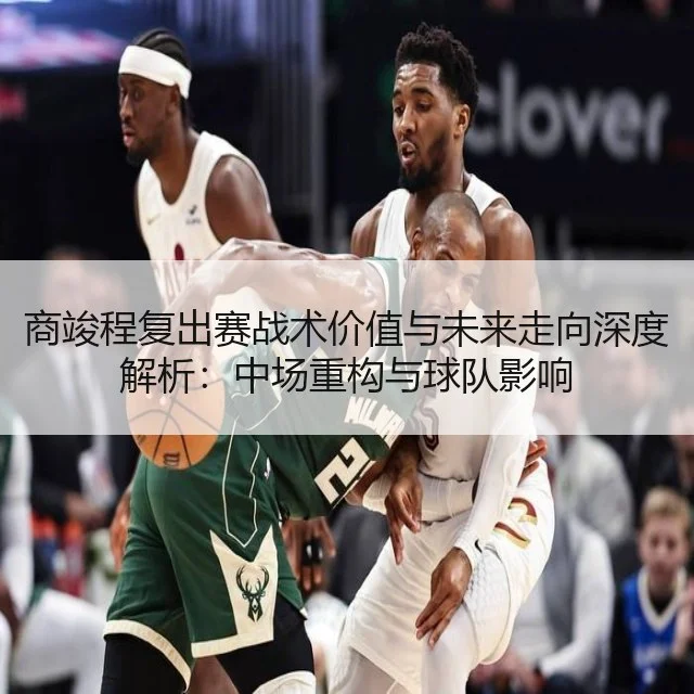 商竣程复出赛战术价值与未来走向深度解析：中场重构与球队影响